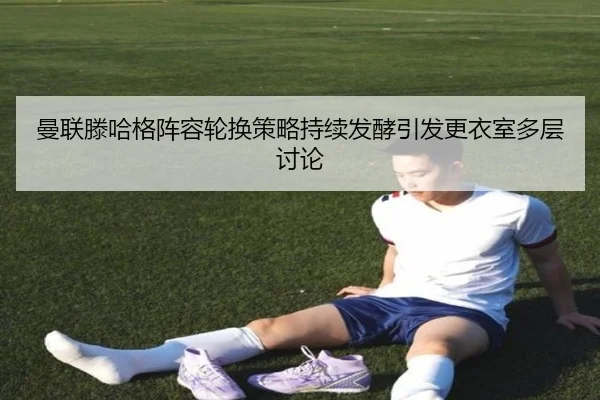 曼联滕哈格阵容轮换策略持续发酵引发更衣室多层讨论