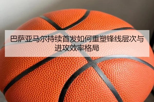 巴萨亚马尔持续首发如何重塑锋线层次与进攻效率格局