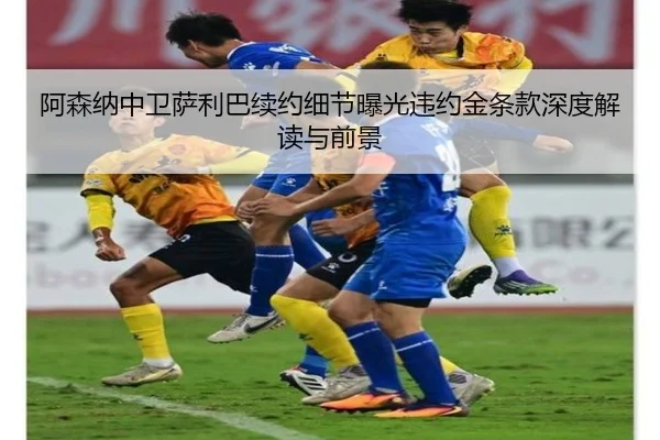 阿森纳中卫萨利巴续约细节曝光违约金条款深度解读与前景
