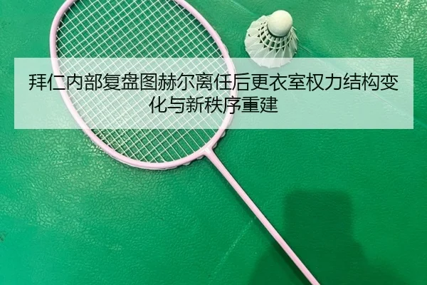 拜仁内部复盘图赫尔离任后更衣室权力结构变化与新秩序重建