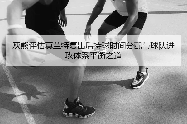 灰熊评估莫兰特复出后持球时间分配与球队进攻体系平衡之道
