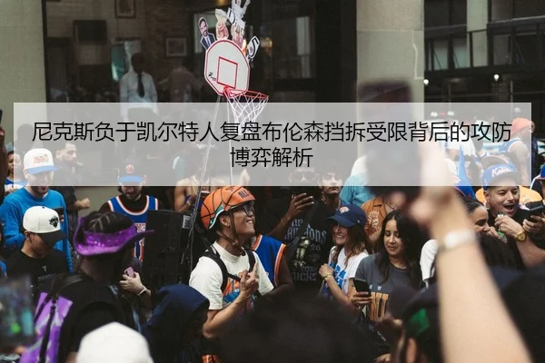 尼克斯负于凯尔特人复盘布伦森挡拆受限背后的攻防博弈解析